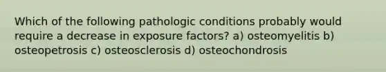 Which of the following pathologic conditions probably would require a decrease in exposure factors? a) osteomyelitis b) osteopetrosis c) osteosclerosis d) osteochondrosis