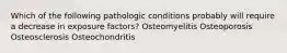 Which of the following pathologic conditions probably will require a decrease in exposure factors? Osteomyelitis Osteoporosis Osteosclerosis Osteochondritis