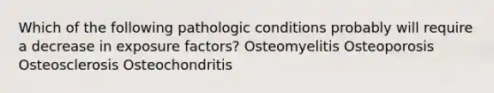 Which of the following pathologic conditions probably will require a decrease in exposure factors? Osteomyelitis Osteoporosis Osteosclerosis Osteochondritis