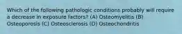 Which of the following pathologic conditions probably will require a decrease in exposure factors? (A) Osteomyelitis (B) Osteoporosis (C) Osteosclerosis (D) Osteochondritis