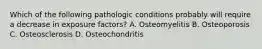 Which of the following pathologic conditions probably will require a decrease in exposure factors? A. Osteomyelitis B. Osteoporosis C. Osteosclerosis D. Osteochondritis