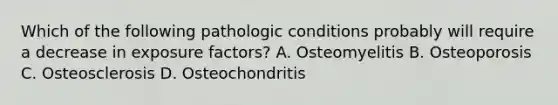 Which of the following pathologic conditions probably will require a decrease in exposure factors? A. Osteomyelitis B. Osteoporosis C. Osteosclerosis D. Osteochondritis