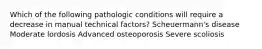 Which of the following pathologic conditions will require a decrease in manual technical factors? Scheuermann's disease Moderate lordosis Advanced osteoporosis Severe scoliosis