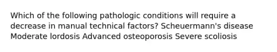 Which of the following pathologic conditions will require a decrease in manual technical factors? Scheuermann's disease Moderate lordosis Advanced osteoporosis Severe scoliosis