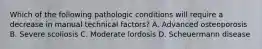 Which of the following pathologic conditions will require a decrease in manual technical factors? A. Advanced osteoporosis B. Severe scoliosis C. Moderate lordosis D. Scheuermann disease