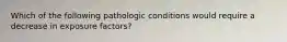 Which of the following pathologic conditions would require a decrease in exposure factors?