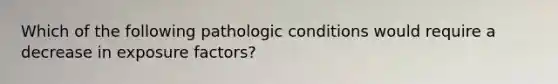 Which of the following pathologic conditions would require a decrease in exposure factors?