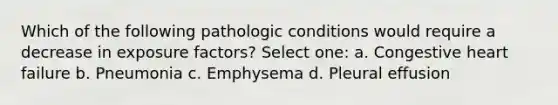 Which of the following pathologic conditions would require a decrease in exposure factors? Select one: a. Congestive heart failure b. Pneumonia c. Emphysema d. Pleural effusion