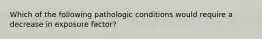 Which of the following pathologic conditions would require a decrease in exposure factor?