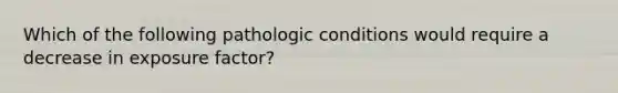 Which of the following pathologic conditions would require a decrease in exposure factor?