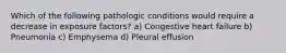 Which of the following pathologic conditions would require a decrease in exposure factors? a) Congestive heart failure b) Pneumonia c) Emphysema d) Pleural effusion