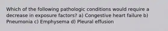 Which of the following pathologic conditions would require a decrease in exposure factors? a) Congestive heart failure b) Pneumonia c) Emphysema d) Pleural effusion