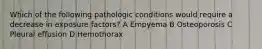 Which of the following pathologic conditions would require a decrease in exposure factors? A Empyema B Osteoporosis C Pleural effusion D Hemothorax