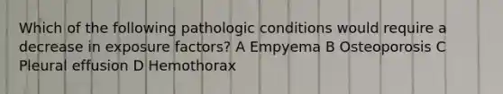 Which of the following pathologic conditions would require a decrease in exposure factors? A Empyema B Osteoporosis C Pleural effusion D Hemothorax