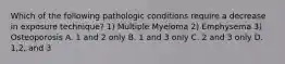 Which of the following pathologic conditions require a decrease in exposure technique? 1) Multiple Myeloma 2) Emphysema 3) Osteoporosis A. 1 and 2 only B. 1 and 3 only C. 2 and 3 only D. 1,2, and 3