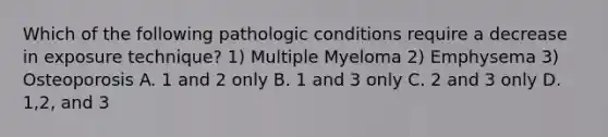 Which of the following pathologic conditions require a decrease in exposure technique? 1) Multiple Myeloma 2) Emphysema 3) Osteoporosis A. 1 and 2 only B. 1 and 3 only C. 2 and 3 only D. 1,2, and 3