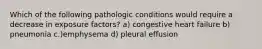 Which of the following pathologic conditions would require a decrease in exposure factors? a) congestive heart failure b) pneumonia c.)emphysema d) pleural effusion