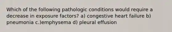 Which of the following pathologic conditions would require a decrease in exposure factors? a) congestive heart failure b) pneumonia c.)emphysema d) pleural effusion