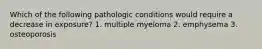 Which of the following pathologic conditions would require a decrease in exposure? 1. multiple myeloma 2. emphysema 3. osteoporosis