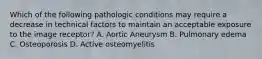 Which of the following pathologic conditions may require a decrease in technical factors to maintain an acceptable exposure to the image receptor? A. Aortic Aneurysm B. Pulmonary edema C. Osteoporosis D. Active osteomyelitis