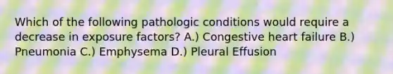 Which of the following pathologic conditions would require a decrease in exposure factors? A.) Congestive heart failure B.) Pneumonia C.) Emphysema D.) Pleural Effusion