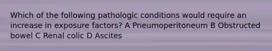 Which of the following pathologic conditions would require an increase in exposure factors? A Pneumoperitoneum B Obstructed bowel C Renal colic D Ascites