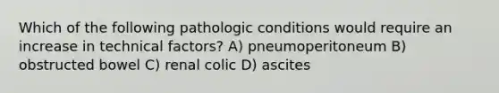 Which of the following pathologic conditions would require an increase in technical factors? A) pneumoperitoneum B) obstructed bowel C) renal colic D) ascites