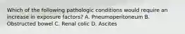 Which of the following pathologic conditions would require an increase in exposure factors? A. Pneumoperitoneum B. Obstructed bowel C. Renal colic D. Ascites