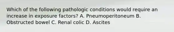 Which of the following pathologic conditions would require an increase in exposure factors? A. Pneumoperitoneum B. Obstructed bowel C. Renal colic D. Ascites