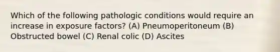 Which of the following pathologic conditions would require an increase in exposure factors? (A) Pneumoperitoneum (B) Obstructed bowel (C) Renal colic (D) Ascites