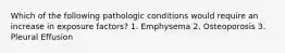 Which of the following pathologic conditions would require an increase in exposure factors? 1. Emphysema 2. Osteoporosis 3. Pleural Effusion