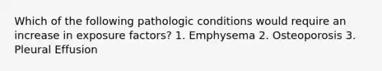 Which of the following pathologic conditions would require an increase in exposure factors? 1. Emphysema 2. Osteoporosis 3. Pleural Effusion