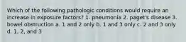 Which of the following pathologic conditions would require an increase in exposure factors? 1. pneumonia 2. paget's disease 3. bowel obstruction a. 1 and 2 only b. 1 and 3 only c. 2 and 3 only d. 1, 2, and 3