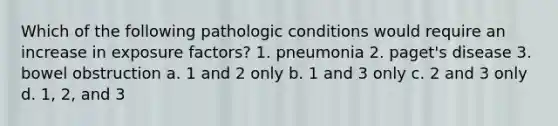 Which of the following pathologic conditions would require an increase in exposure factors? 1. pneumonia 2. paget's disease 3. bowel obstruction a. 1 and 2 only b. 1 and 3 only c. 2 and 3 only d. 1, 2, and 3