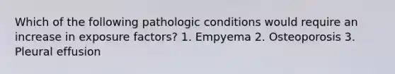 Which of the following pathologic conditions would require an increase in exposure factors? 1. Empyema 2. Osteoporosis 3. Pleural effusion