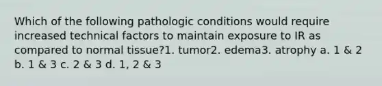 Which of the following pathologic conditions would require increased technical factors to maintain exposure to IR as compared to normal tissue?1. tumor2. edema3. atrophy a. 1 & 2 b. 1 & 3 c. 2 & 3 d. 1, 2 & 3