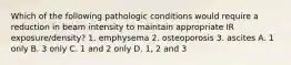 Which of the following pathologic conditions would require a reduction in beam intensity to maintain appropriate IR exposure/density? 1. emphysema 2. osteoporosis 3. ascites A. 1 only B. 3 only C. 1 and 2 only D. 1, 2 and 3