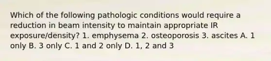 Which of the following pathologic conditions would require a reduction in beam intensity to maintain appropriate IR exposure/density? 1. emphysema 2. osteoporosis 3. ascites A. 1 only B. 3 only C. 1 and 2 only D. 1, 2 and 3