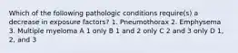 Which of the following pathologic conditions require(s) a decrease in exposure factors? 1. Pneumothorax 2. Emphysema 3. Multiple myeloma A 1 only B 1 and 2 only C 2 and 3 only D 1, 2, and 3