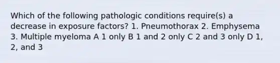 Which of the following pathologic conditions require(s) a decrease in exposure factors? 1. Pneumothorax 2. Emphysema 3. Multiple myeloma A 1 only B 1 and 2 only C 2 and 3 only D 1, 2, and 3