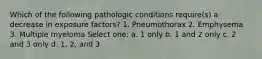 Which of the following pathologic conditions require(s) a decrease in exposure factors? 1. Pneumothorax 2. Emphysema 3. Multiple myeloma Select one: a. 1 only b. 1 and 2 only c. 2 and 3 only d. 1, 2, and 3