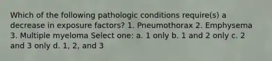 Which of the following pathologic conditions require(s) a decrease in exposure factors? 1. Pneumothorax 2. Emphysema 3. Multiple myeloma Select one: a. 1 only b. 1 and 2 only c. 2 and 3 only d. 1, 2, and 3