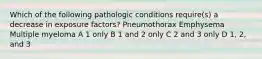 Which of the following pathologic conditions require(s) a decrease in exposure factors? Pneumothorax Emphysema Multiple myeloma A 1 only B 1 and 2 only C 2 and 3 only D 1, 2, and 3