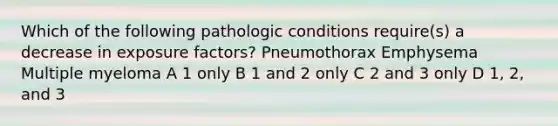 Which of the following pathologic conditions require(s) a decrease in exposure factors? Pneumothorax Emphysema Multiple myeloma A 1 only B 1 and 2 only C 2 and 3 only D 1, 2, and 3