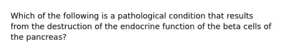 Which of the following is a pathological condition that results from the destruction of the endocrine function of the beta cells of <a href='https://www.questionai.com/knowledge/kITHRba4Cd-the-pancreas' class='anchor-knowledge'>the pancreas</a>?