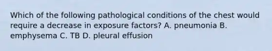 Which of the following pathological conditions of the chest would require a decrease in exposure factors? A. pneumonia B. emphysema C. TB D. pleural effusion