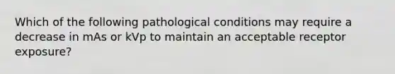 Which of the following pathological conditions may require a decrease in mAs or kVp to maintain an acceptable receptor exposure?