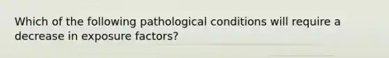 Which of the following pathological conditions will require a decrease in exposure factors?