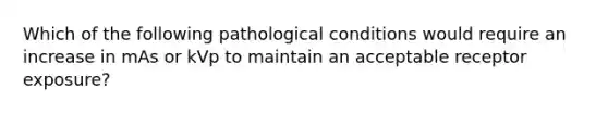 Which of the following pathological conditions would require an increase in mAs or kVp to maintain an acceptable receptor exposure?