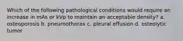 Which of the following pathological conditions would require an increase in mAs or kVp to maintain an acceptable density? a. osteoporosis b. pneumothorax c. pleural effusion d. osteolytic tumor